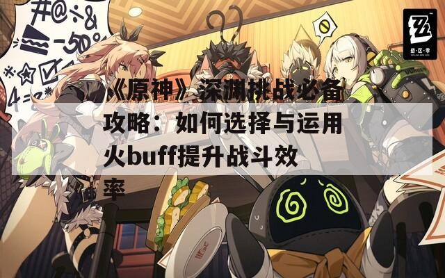 《原神》深渊挑战必备攻略：如何选择与运用火buff提升战斗效率