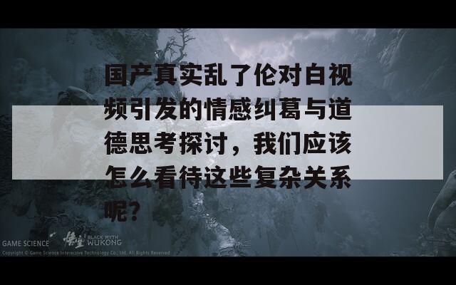 国产真实乱了伦对白视频引发的情感纠葛与道德思考探讨，我们应该怎么看待这些复杂关系呢？