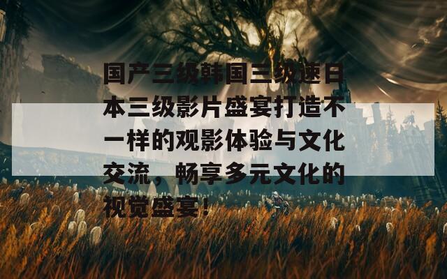 国产三级韩国三级速日本三级影片盛宴打造不一样的观影体验与文化交流，畅享多元文化的视觉盛宴！