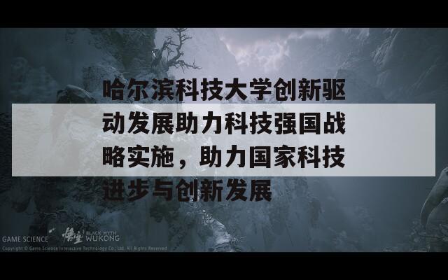 哈尔滨科技大学创新驱动发展助力科技强国战略实施，助力国家科技进步与创新发展