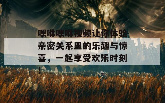 嘿咻嘿咻视频让你体验亲密关系里的乐趣与惊喜，一起享受欢乐时刻！