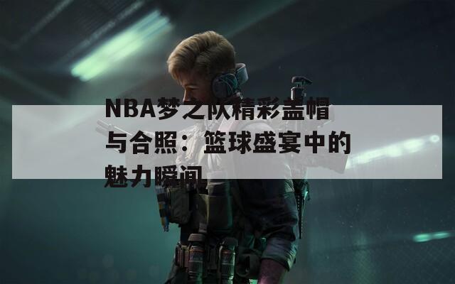 NBA梦之队精彩盖帽与合照：篮球盛宴中的魅力瞬间