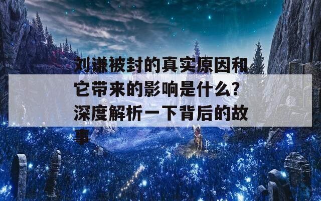 刘谦被封的真实原因和它带来的影响是什么？深度解析一下背后的故事