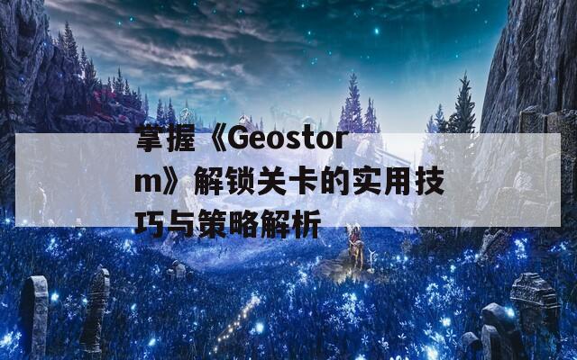 掌握《Geostorm》解锁关卡的实用技巧与策略解析