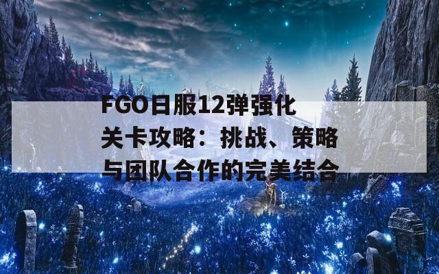 FGO日服12弹强化关卡攻略：挑战、策略与团队合作的完美结合