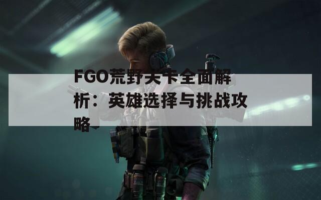 FGO荒野关卡全面解析：英雄选择与挑战攻略