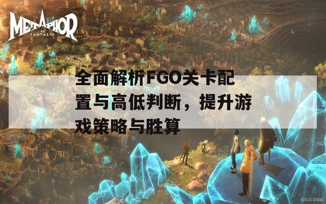 全面解析FGO关卡配置与高低判断，提升游戏策略与胜算