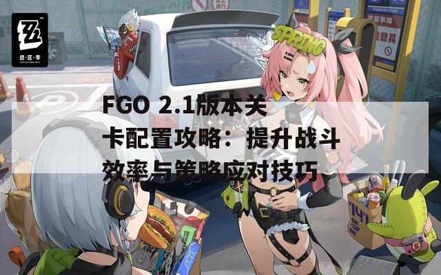 FGO 2.1版本关卡配置攻略：提升战斗效率与策略应对技巧