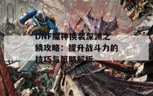 DNF魔神换装深渊之鳞攻略：提升战斗力的技巧与策略解析