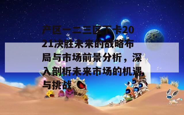 产区一二三区下卡2021决胜未来的战略布局与市场前景分析，深入剖析未来市场的机遇与挑战