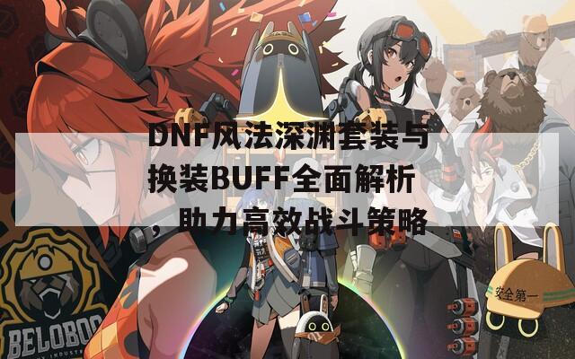 DNF风法深渊套装与换装BUFF全面解析，助力高效战斗策略