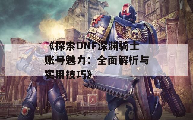 《探索DNF深渊骑士账号魅力：全面解析与实用技巧》