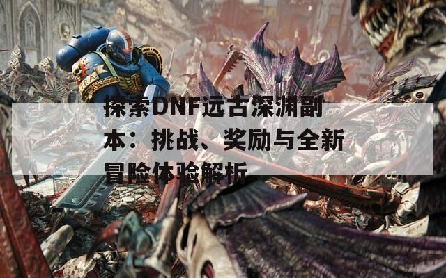 探索DNF远古深渊副本：挑战、奖励与全新冒险体验解析