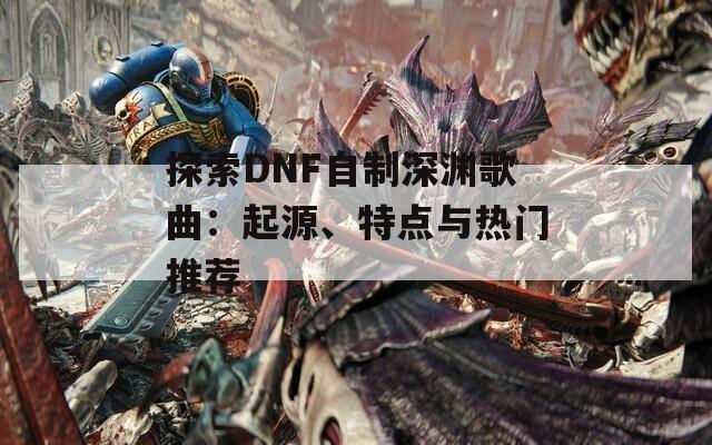 探索DNF自制深渊歌曲：起源、特点与热门推荐