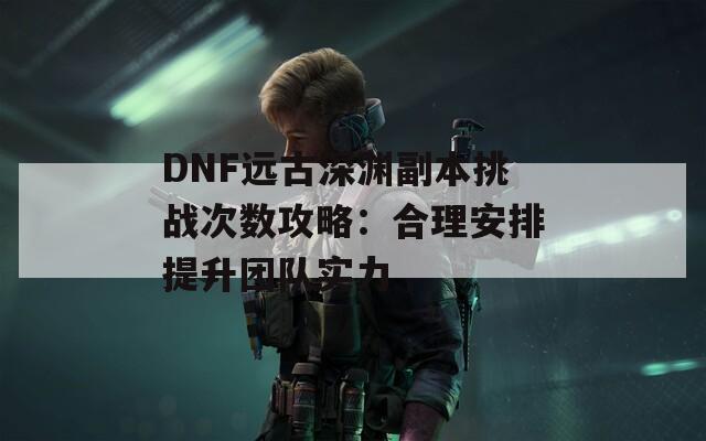 DNF远古深渊副本挑战次数攻略：合理安排提升团队实力