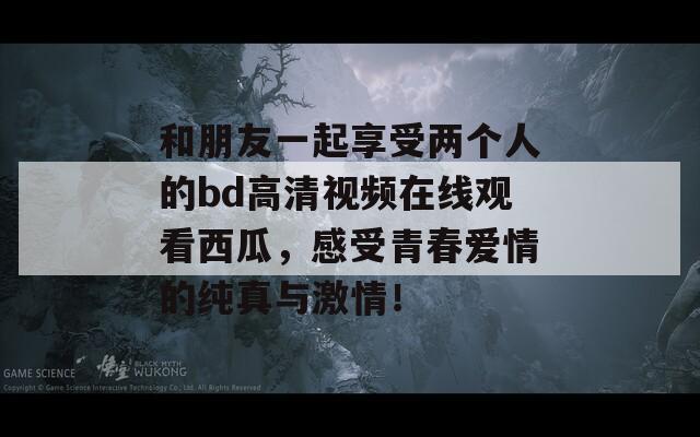 和朋友一起享受两个人的bd高清视频在线观看西瓜，感受青春爱情的纯真与激情！