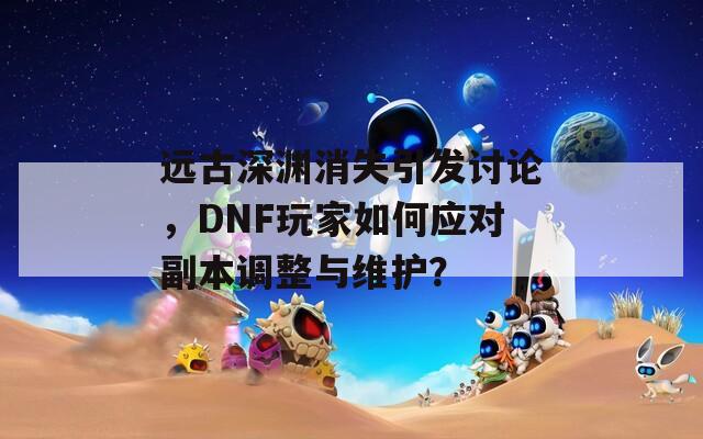 远古深渊消失引发讨论，DNF玩家如何应对副本调整与维护？