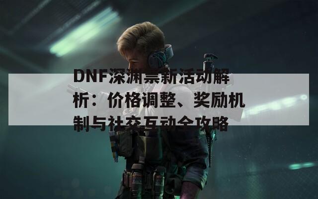 DNF深渊票新活动解析：价格调整、奖励机制与社交互动全攻略