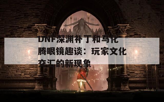 DNF深渊补丁和马化腾眼镜趣谈：玩家文化交汇的新现象