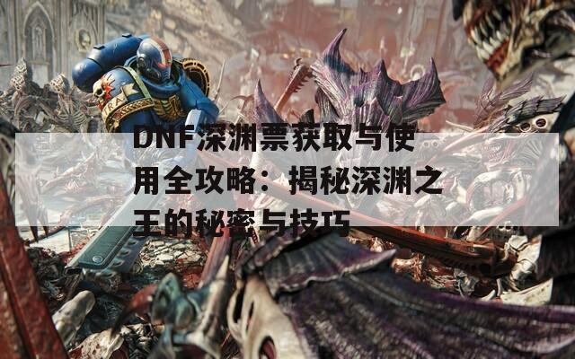 DNF深渊票获取与使用全攻略：揭秘深渊之王的秘密与技巧