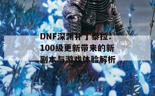 DNF深渊补丁泰拉：100级更新带来的新副本与游戏体验解析