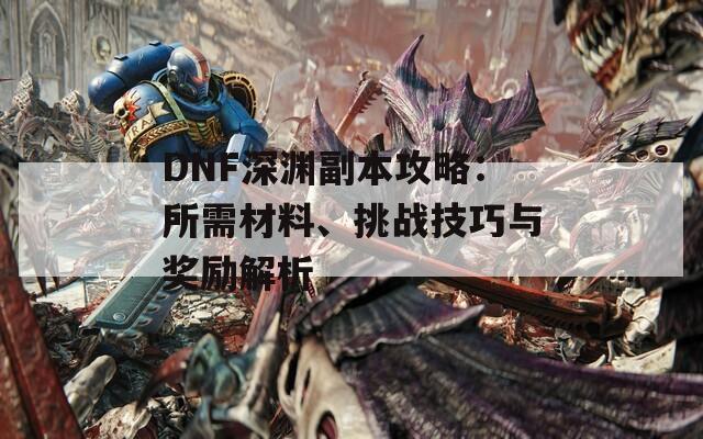 DNF深渊副本攻略：所需材料、挑战技巧与奖励解析