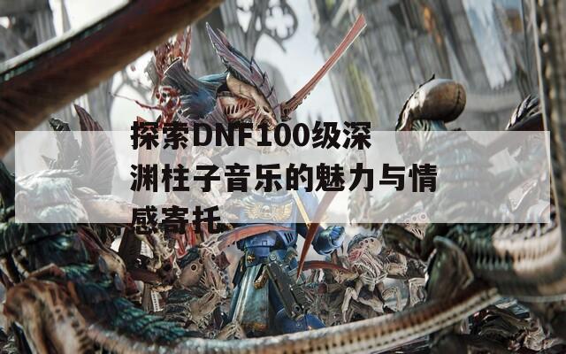 探索DNF100级深渊柱子音乐的魅力与情感寄托