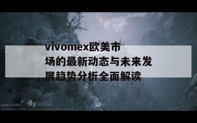 vivomex欧美市场的最新动态与未来发展趋势分析全面解读