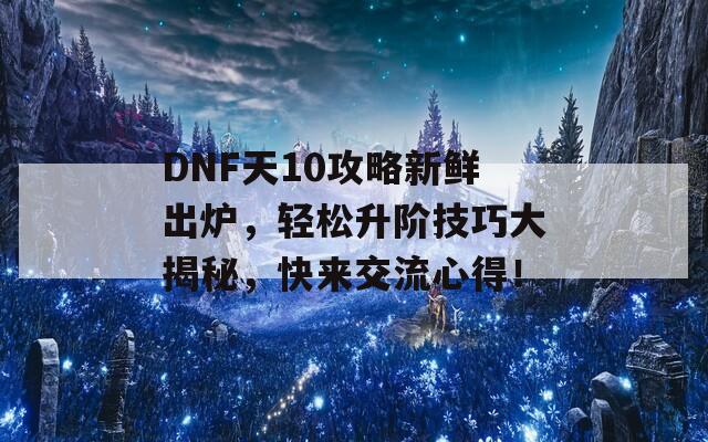 DNF天10攻略新鲜出炉，轻松升阶技巧大揭秘，快来交流心得！