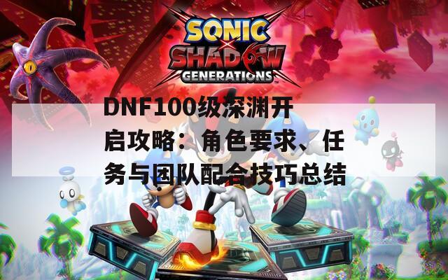 DNF100级深渊开启攻略：角色要求、任务与团队配合技巧总结