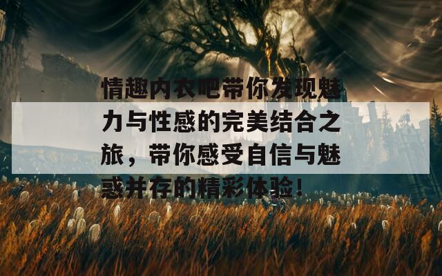 情趣内衣吧带你发现魅力与性感的完美结合之旅，带你感受自信与魅惑并存的精彩体验！