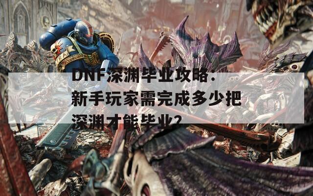 DNF深渊毕业攻略：新手玩家需完成多少把深渊才能毕业？