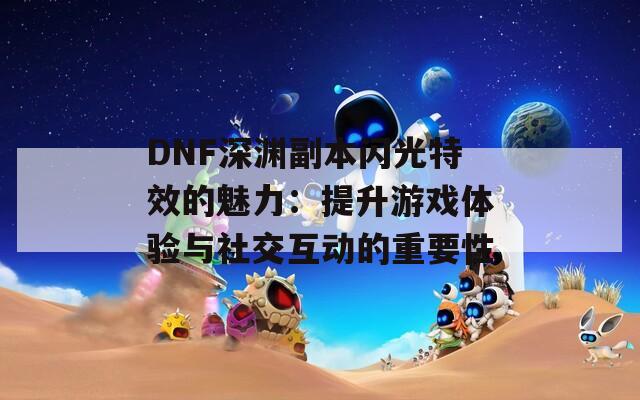 DNF深渊副本闪光特效的魅力：提升游戏体验与社交互动的重要性