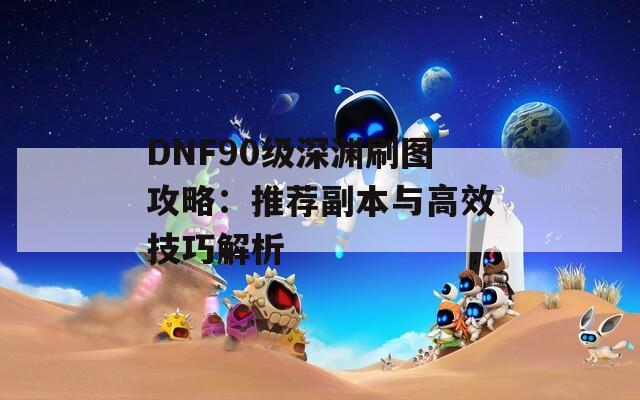 DNF90级深渊刷图攻略：推荐副本与高效技巧解析