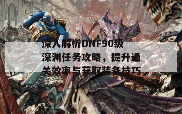 深入解析DNF90级深渊任务攻略，提升通关效率与获取装备技巧