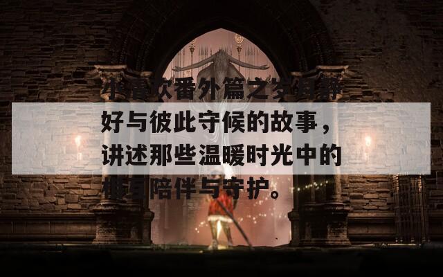 小清欢番外篇之岁月静好与彼此守候的故事，讲述那些温暖时光中的相互陪伴与守护。