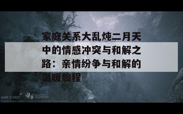 家庭关系大乱炖二月天中的情感冲突与和解之路：亲情纷争与和解的温暖旅程