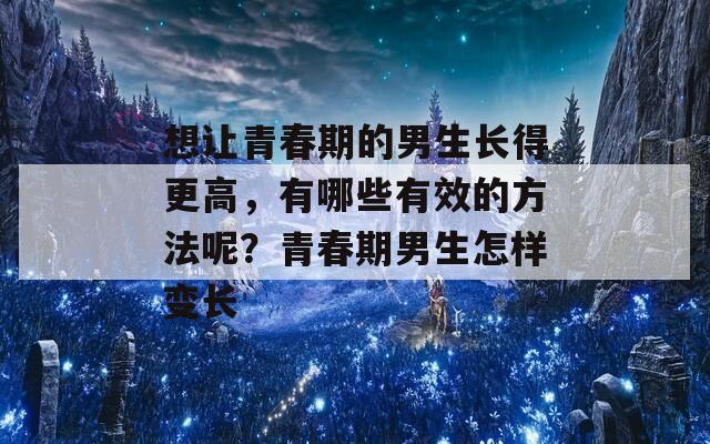 想让青春期的男生长得更高，有哪些有效的方法呢？青春期男生怎样变长