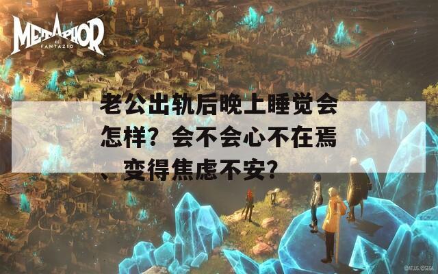 老公出轨后晚上睡觉会怎样？会不会心不在焉、变得焦虑不安？