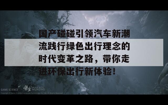 国产碰碰引领汽车新潮流践行绿色出行理念的时代变革之路，带你走进环保出行新体验！