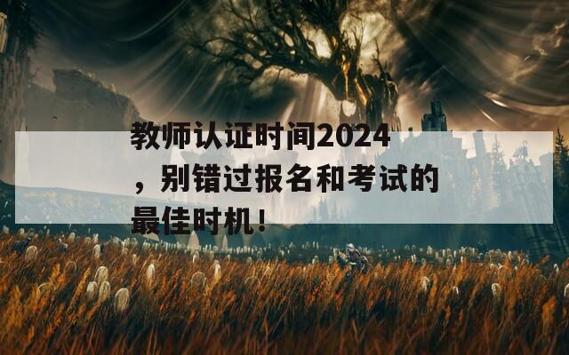 教师认证时间2024，别错过报名和考试的最佳时机！