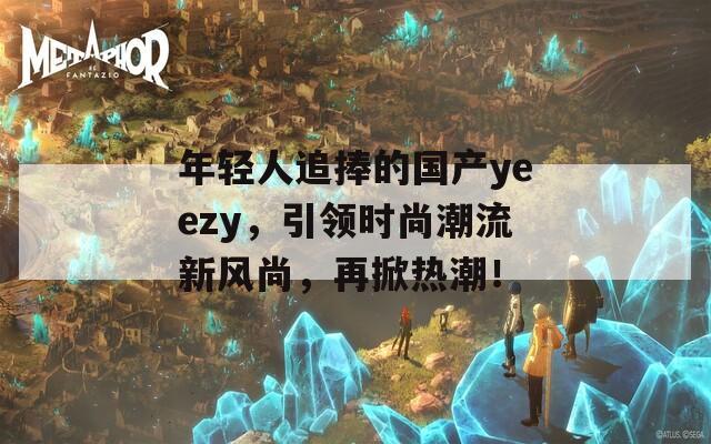 年轻人追捧的国产yeezy，引领时尚潮流新风尚，再掀热潮！