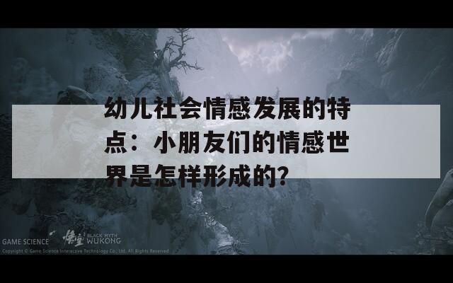 幼儿社会情感发展的特点：小朋友们的情感世界是怎样形成的？