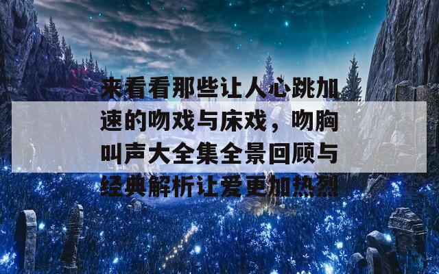 来看看那些让人心跳加速的吻戏与床戏，吻胸叫声大全集全景回顾与经典解析让爱更加热烈