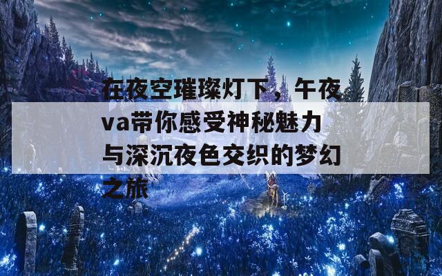 在夜空璀璨灯下，午夜va带你感受神秘魅力与深沉夜色交织的梦幻之旅