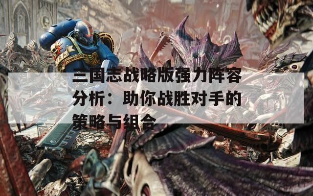 三国志战略版强力阵容分析：助你战胜对手的策略与组合