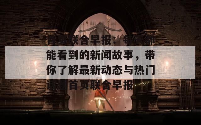 首页联合早报：每天都能看到的新闻故事，带你了解最新动态与热门话题首页联合早报