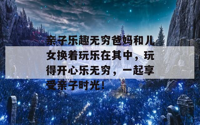 亲子乐趣无穷爸妈和儿女换着玩乐在其中，玩得开心乐无穷，一起享受亲子时光！