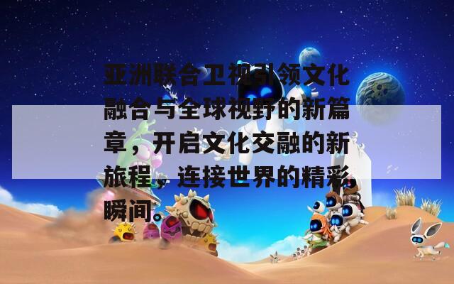 亚洲联合卫视引领文化融合与全球视野的新篇章，开启文化交融的新旅程，连接世界的精彩瞬间。