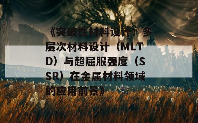 《突破性材料设计：多层次材料设计（MLTD）与超屈服强度（SSR）在金属材料领域的应用前景》